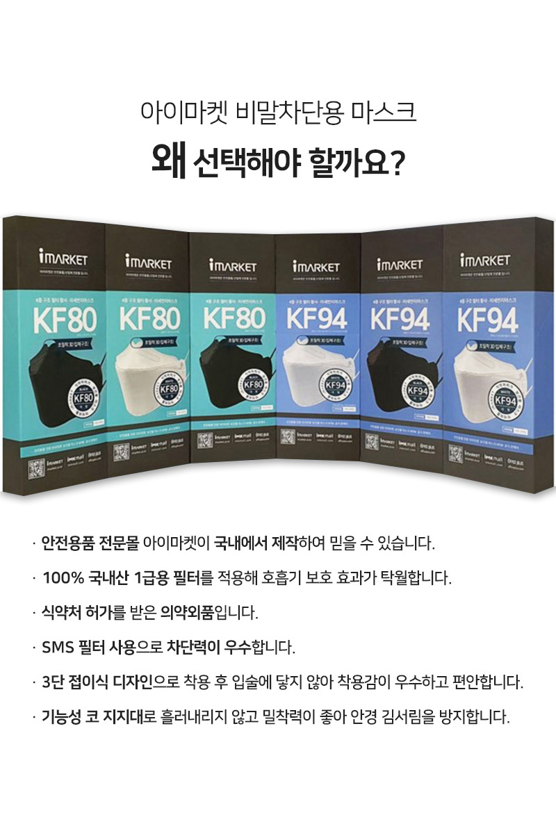 아이마켓 비말차단용 마스크 왜 선택해야 할까요?<br/>안전용품 전문몰 아이마켓이 국내에서 제작하여 믿을 수 있습니다.<br/>100% 국내산 1급용 필터를 적용해 호흡기 보호 효과가 탁월합니다.<br/>식약처 허가를 받은 의약외품입니다.<br/>SMS 필터 사용으로 차단력이 우수합니다.<br/>3단 접이식 디자인으로 착용 후 입술에 닿지 않아 착용감이 우수하고 편안합니다.<br/>기능성 코 지지대로 흘러내리지 않고 밀착력이 좋아 안경 김서림을 방지합니다.<br/>아이마켓 마스크 KF80, KF94가 블랙과 화이트 컬러별로 가지런히 세워져있는 사진