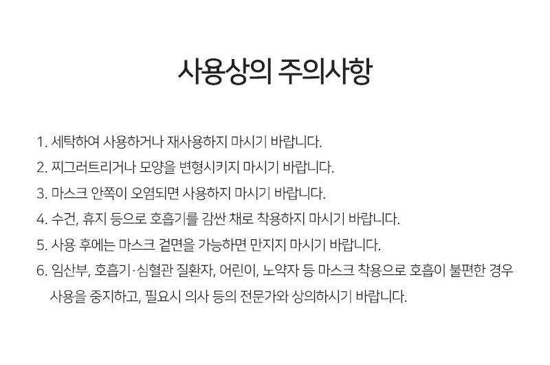 사용상의 주의사항<br/>첫번째, 세탁하여 사용하거나 재사용하지 마시기 바랍니다.<br/>두번째, 찌그러트리거나 모양을 변형시키지 마시기 바랍니다.<br/>세번째, 마스크 안쪽이 오염되면 사용하지 마시기 바랍니다.<br/>네번째,수건, 휴지 등으로 호흡기를 감싼 채로 착용하지 마시기 바랍니다.<br/>다섯번째,사용 후에는 마스크 겉면을 가능하면 만지지 마시기 바랍니다.<br/>여섯번째,임산부, 호흡기·심혈관 질환자, 어린이, 노약자 등 마스크 착용으로 호흡이 불편한 경우 사용을 중지하고, 필요시 의사 등의 전문가와 상의하시기 바랍니다.<br/>