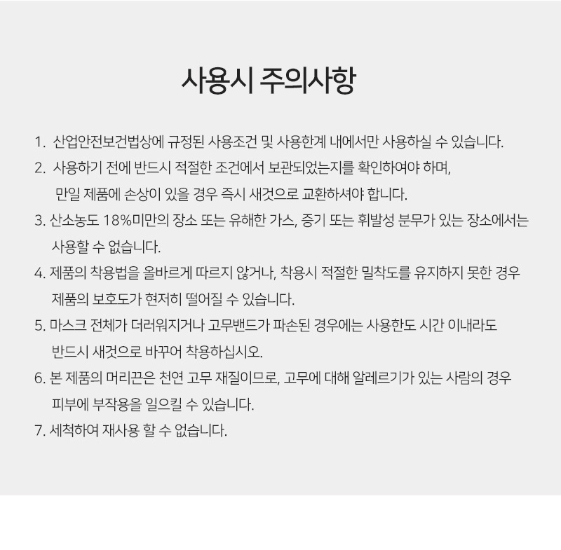 사용시 주의사항<br/>첫번째, 산업안전보건법상에 규정된 사용조건 및 사용한계 내에서만 사용하실 수 있습니다.<br/>두번째, 사용하기 전에 반드시 적절한 조건에서 보관되었는지를 확인하여야 하며, 만일 제품에 손상이 있을 경우 즉시 새것으로 교환하셔야 합니다.<br/>세번째,산소농도 18%미만의 장소 또는 유해한 가스, 증기 또는 휘발성 분무가 있는 장소에서는 사용할 수 없습니다.<br/>네번째, 제품의 착용법을 올바르게 따르지 않거나, 착용시 적절한 밀착도를 유지하지 못한 경우 제품의 보호도가 현저히 떨어질 수 있습니다.<br/>다섯번째,마스크 전체가 더러워지거나 고무밴드가 파손된 경우에는 사용한도 시간 이내라도 반드시 새것으로 바꾸어 착용하십시오.<br/>여섯번째,본 제품의 머리끈은 천연 고무 재질이므로, 고무에 대해 알레르기가 있는 사람의 경우 피부에 부작용을 일으킬 수 있습니다.<br/>일곱번째,세척하여 재사용 할 수 없습니다.