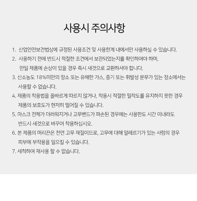 사용시 주의사항<br/>첫번째, 산업안전보건법상에 규정된 사용조건 및 사용한계 내에서만 사용하실 수 있습니다.<br/>두번째, 사용하기 전에 반드시 적절한 조건에서 보관되었는지를 확인하여야 하며, 만일 제품에 손상이 있을 경우 즉시 새것으로 교환하셔야 합니다.<br/>세번째, 산소농도 18%미만의 장소 또는 유해한 가스, 증기 또는 휘발성 분무가 있는 장소에서는 사용할 수 없습니다.<br/>네번째, 제품의 착용법을 올바르게 따르지 않거나, 착용시 적절한 밀착도를 유지하지 못한 경우 제품의 보호도가 현저히 떨어질 수 있습니다.<br/>다섯번째,마스크 전체가 더러워지거나 고무밴드가 파손된 경우에는 사용한도 시간 이내라도 반드시 새것으로 바꾸어 착용하십시오.<br/>여섯번째, 본 제품의 머리끈은 천연 고무 재질이므로, 고무에 대해 알레르기가 있는 사람의 경우 피부에 부작용을 일으킬 수 있습니다.<br/>일곱번째, 세척하여 재사용 할 수 없습니다.