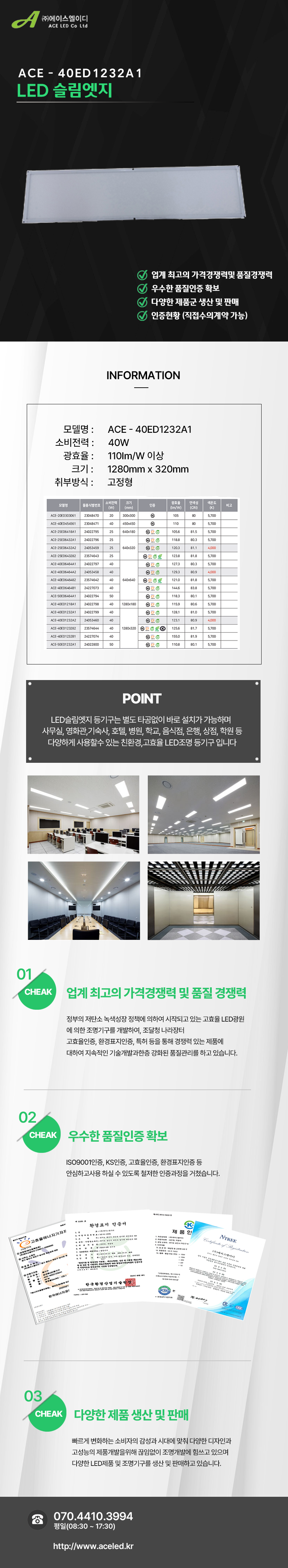 (주)에이스엘이디 ACE LED Co Ltd
ACE - 40ED1232A1
LED 슬림엣지

업계 최고의 가격경쟁력및 품질경쟁력 
우수한 품질인증 확보
다양한 제품군 생산 및 판매
인증현황 (직접수의계약 가능)

INFORMATION

모델명 :      ACE - 40ED1232A1
소비전력 :      40W
광효율 :      110Im/W 이상
크기 :      1280mm x 320mm
취부방식 :      고정형

POINT
LED슬림엣지 등기구는 별도 타공없이 바로 설치가 가능하며 
사무실, 영화관,기숙사, 호텔, 병원, 학교, 음식점, 은행, 상점, 학원 등
다양하게 사용할수 있는 친환경,고효율 LED조명 등기구 입니다

01 CHEAK - 업계 최고의 가격경쟁력 및 품질 경쟁력
정부의 저탄소 녹색성장 정책에 의하여 시작되고 있는 고효율 LED광원
에 의한 조명기구를 개발하여, 조달청 나라장터
고효율인증, 환경표지인증, 특허 등을 통해 경쟁력 있는 제품에
대하여 지속적인 기술개발과한층 강화된 품질관리를 하고 있습니다. 

02 CHEAK - 우수한 품질인증 확보
ISO9001인증, KS인증, 고효율인증, 환경표지인증 등
안심하고사용 하실 수 있도록 철저한 인증과정을 거쳤습니다. 

03 CHEAK - 다양한 제품 생산 및 판매
빠르게 변화하는 소비자의 감성과 시대에 맞춰 다양한 디자인과
고성능의 제품개발을위해 끊임없이 조명개발에 힘쓰고 있으며
다양한 LED제품 및 조명기구를 생산 및 판매하고 있습니다.
 
전화 070.4410.3994
평일(08:30 ~ 17:30)
http://www.aceled.kr
