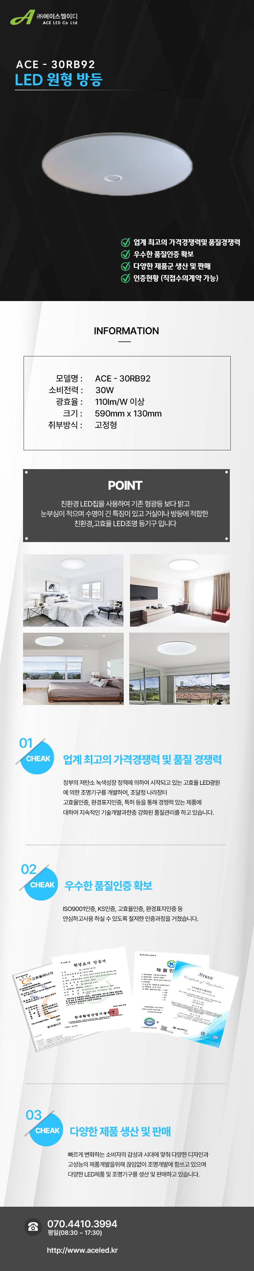 (주)에이스엘이디 ACE LED Co Ltd
ACE - 30RB92
LED 원형 방등      

업계 최고의 가격경쟁력및 품질경쟁력 
우수한 품질인증 확보
다양한 제품군 생산 및 판매
인증현황 (직접수의계약 가능)

INFORMATION

모델명 :      ACE - 30RB92
소비전력 :      30W
광효율 :      110Im/W 이상
크기 :      590mm x 130mm
취부방식 :      고정형

POINT
 친환경 LED칩을 사용하여 기존 형광등 보다 밝고 
눈부심이 적으며 수명이 긴 특징이 있고 거실이나 방등에 적합한 
친환경,고효율 LED조명 등기구 입니다

01 CHEAK - 업계 최고의 가격경쟁력 및 품질 경쟁력
정부의 저탄소 녹색성장 정책에 의하여 시작되고 있는 고효율 LED광원
에 의한 조명기구를 개발하여, 조달청 나라장터
고효율인증, 환경표지인증, 특허 등을 통해 경쟁력 있는 제품에
대하여 지속적인 기술개발과한층 강화된 품질관리를 하고 있습니다. 

02 CHEAK - 우수한 품질인증 확보
ISO9001인증, KS인증, 고효율인증, 환경표지인증 등
안심하고사용 하실 수 있도록 철저한 인증과정을 거쳤습니다. 

03 CHEAK - 다양한 제품 생산 및 판매
빠르게 변화하는 소비자의 감성과 시대에 맞춰 다양한 디자인과
고성능의 제품개발을위해 끊임없이 조명개발에 힘쓰고 있으며
다양한 LED제품 및 조명기구를 생산 및 판매하고 있습니다.
 
전화 070.4410.3994
평일(08:30 ~ 17:30)
http://www.aceled.kr
