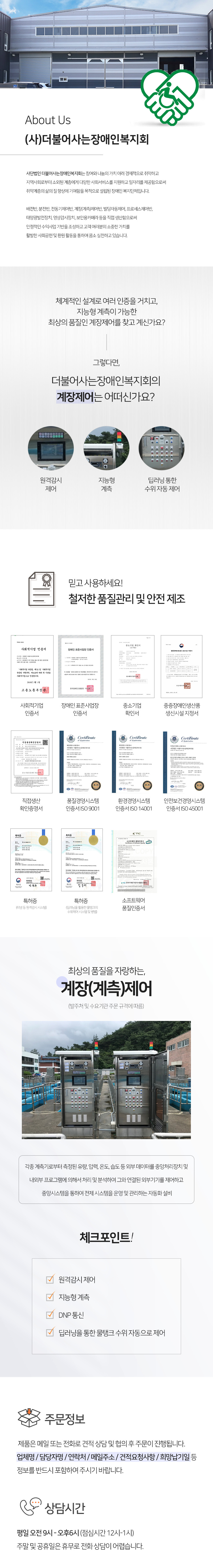 About Us
(사)더불어사는장애인복지회
사단법인 더불어사는장애인복지회는 참여와 나눔의 가치 아래 경제적으로 취약하고 지역사회로부터 소외된 계층에게 다양한 사회서비스를 지원하고 일자리를 제공함으로써 취약계층의 삶의 질 향상에 기여함을 목적으로 설립된 장애인 복지단체입니다.

배전반, 분전반, 전동기제어반, 계장(계측)제어반, 빌딩자동제어, 프로세스제어반, 태양광발전장치, 영상감시장치, 보안용카메라 등을 직접 생산함으로써 안정적인 수익사업 기반을 조성하고 고객 여러분의 소중한 가치를 활발한 사회공헌 및 환원 활동을 통하여 몸소 실천하고 있습니다.


체계적인 설계로 여러 인증을 거치고, 지능형 계측이 가능한 최상의 품질인 계장제어를 찾고 계신가요?
그렇다면, 더불어사는장애인복지회의 계장제어는 어떠신가요?
원격감시 제어, 지능형 계측, 딥러닝 통한 수위 자동 제어

믿고 사용하세요! 철저한 품질관리 및 안전 제조
사회적기업 인증서, 장애인 표준사업장 인증서, 중소기업 확인서, 중증장애인생산품 생신시설 지정서, 직접생산 확인증명서, 품질경영시스템 인증서 ISO 9001, 환경경영시스템 인증서 ISO 14001, 안전보건경영시스템  인증서 ISO 45001, 특허증(터널 등 원격감시 시스템), 특허증(딥러닝을 활용한 물탱크의  수위제어 시스템 및 방법), 소프트웨어 품질인증서

최상의 품질을 자랑하는, 계장(계측)제어(발주처 및 수요기관 주문 규격에 따름)
각종 계측기로부터 측정된 유량, 압력, 온도, 습도 등 외부 데이터를 중앙처리장치 및 내외부 프로그램에 의해서 처리 및 분석하여 그와 연결된 외부기기를 제어하고 중앙시스템을 통하여 전제 시스템을 운영 및 관리하는 자동화 설비

체크포인트!
원격감시 제어, 지능형 계측, DNP 통신, 딥러닝을 통한 물탱크 수위 자동으로 제어 

주문정보
제품은 메일 또는 전화로 견적 상담 및 협의 후 주문이 진행됩니다. 
업체명 / 담당자명 / 연락처 / 메일주소 / 견적요청사항 / 희망납기일 등
정보를 반드시 포함하여 주시기 바랍니다.

상담시간
평일 오전 9시 - 오후6시 (점심시간 12시-1시) 주말 및 공휴일은 휴무로 전화 상담이 어렵습니다.

