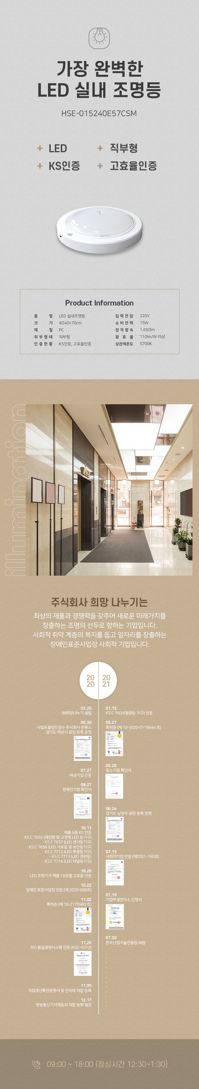 가장 완벽한 LED 실내 조명등
HSE-015240E57CSM
+ LED
+ 직부형
+ KS인증
+ 고효율인증

Product Information
품명: LED 실내 조명등
입력전압: 220V
크기: 240x70cm
소비전력: 15W
재질: PC
정격광속: 1,650lm
취부형태: 직부형
광효율: 110lm/W 이상
인증현황: KS인증, 고효율인증
상관색온도: 5700K

주식회사 희망 나누기는 
최상의 제품과 경쟁력을 갖추어 새로운 미래가치를 창출하는 조명의 선두로 향하는 기업입니다. 사회적 취약 계층의 복지를 돕고 일자리를 창출하는 장애인표준사업장 사회적 기업입니다.

2020
03.25 (주)희망나누기 설립
06.30 사업포괄양도양수 주식회사 썬룩스 경기도 하남시 공장 등록 증명
07.27 여성기업 인증
08.27 장애인기업 확인서
10.13 제품 6종 KS 인증
・KSC7653 (매입형 및 고정형 LED 등기구)
・KSC7657 (LED 센서등기구)
・KSC7658 (LED 가로등 및 보안등기구)
・KSC7712 (LED 투광등기구)
・KSC7713 (LED 경관등)
・KSC7716 (LED 터널등기구)
10.20 LED 조명기구 제품 18모델 고효율 인증
10.22 장애인 표준사업장 인증 (제 2020-056호)
11.02 특허증 (제 10-2175580호)
11.20 ISO 품질경영시스템 인증 (KQC-5312)
11.05 직접생산확인증명서 및 전자파 적합 등록
12.17 방송통신기자재등의 적합등록필증

2021
01.15 KSC7603(형광등 기구) 인증
05.27 특허증 (제 10-2020-0118644호)
05.28 중소기업확인서
06.24 경기도 남양주 공장등록증명
07.15 사회적기업 인증 (제2021-160호)
07.19 기업부설연구소 인정서
07.30 한국산업기술진흥원 회원

09:00 ~ 18:00 (점심시간 12:30~1:30)