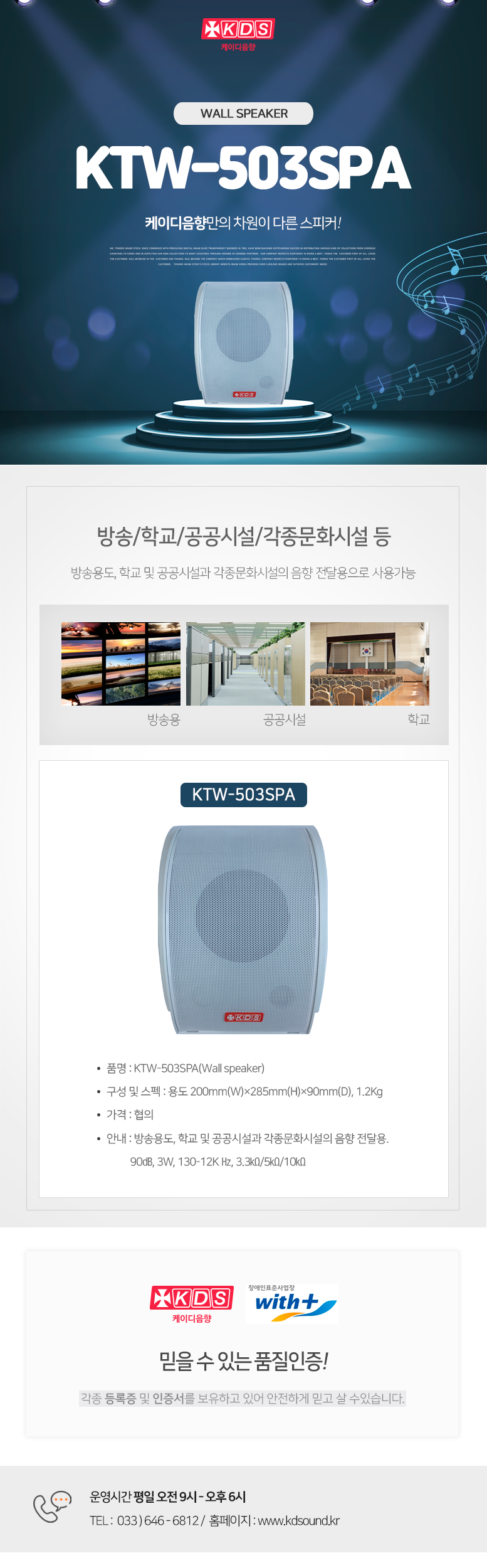 KDS 케이디음향
WALL SPEAKER KTW-503SPA
케이디음향만의 차원이 다른 스피커!

방송/학교/공공시설/각종문화시설 등 
방송용도, 학교 및 공공시설과 각종문화시설의 음향 전달용으로 사용가능

KTW-503SPA
품명 : KTW-503SPA(Wall speaker)
구성 및 스펙 : 용도 200mm(W)×285mm(H)×90mm(D), 1.2Kg
가격 : 협의
안내 : 방송용도, 학교 및 공공시설과 각종문화시설의 음향 전달용. 
          90㏈, 3W, 130-12K Hz, 3.3㏀/5㏀/10㏀

믿을 수 있는 품질인증!
각종 등록증 및 인증서를 보유하고 있어 안전하게 믿고 살 수있습니다. 

운영시간 평일 오전 9시 - 오후 6시 
TEL :  033 ) 646 - 6812 /  홈페이지 : www.kds