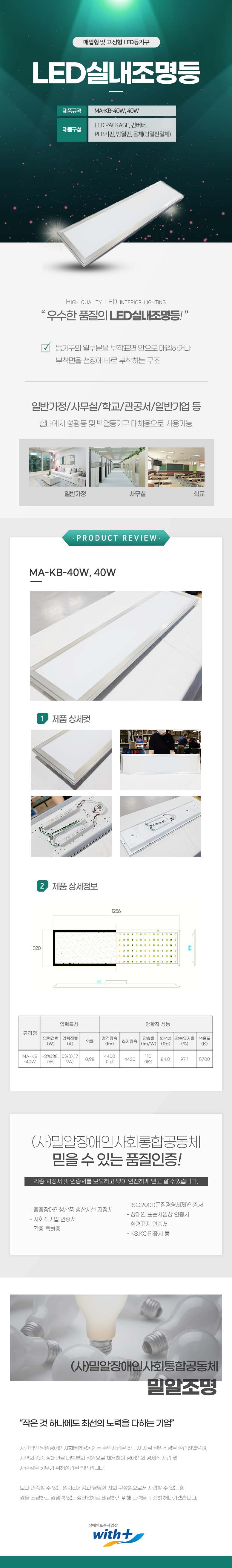매입형 및 고정형 LED등기구
LED실내조명등

제품규격: MA-KB-40W, 40W
제품구성: LED Package, 컨버터,  PCB기판, 방열판, 몸체(방열판일체)

HIGH QUALITY LED INTERIOR LIGHTING
우수한 품질의 LED실내조명등!

등기구의 일부분을 부착표면 안으로 매입하거나
부착면을 천장에 바로 부착하는 구조

일반가정/사무실/학교/관공서/일반기업 등
실내에서 형광등 및 백열등기구 대체용으로 사용가능


PRODUCT REVIEW
MA-KB-40W, 40W

1 제품상세컷
2 제품상세정보
가로:1256mm,세로: 320mm

규격명:MA-KB-40W
입력특성
입력전력(W):-3%(38. 7W), 입력전류(A):0%(0.17 9A), 역률:0.98
광학적 성능
정격광속(Im):4400 이상,
초기광속:4430,
광효율 (Im/W):110 이상,
연색성 (Ra):84.0,
광속유지율 (%):97.1,
색온도 (K):5700

(사)밀알장애인사회통합공동체 
믿을 수 있는 품질인증!
각종 지정서 및 인증서를 보유하고 있어 안전하게 믿고 살 수있습니다.
- ISO9001(품질경영체제)인증서
- 중증장애인생산품 생산시설 지정서
- 장애인 표준사업장 인증서
- 사회적기업 인증서
- 각종 특허증
- 환경표지 인증서
- KS,KC인증서 등

(사)밀알장애인사회통합공동체 밀알조명
작은 것 하나에도 최선의 노력을 다하는 기업
사단법인 밀알장애인사회통합공동체는 수익사업을 하고자 지점 밀알조명을 설립하였으며,
지역의 중증장애인을 대부분의 직원으로 채용하여 장애인의 경제적 자립 및
자존감을 키우기 위해설립된 법인입니다.
보다 만족할 수 있는 일자리제공과 당당한 사회 구성원으로서 자립할 수 있는 환
경을 조성하고 경쟁력 있는 생산업체로 비상하기 위해 노력을 꾸준히 해나가겠습니다.

장애인표준사업장 with+