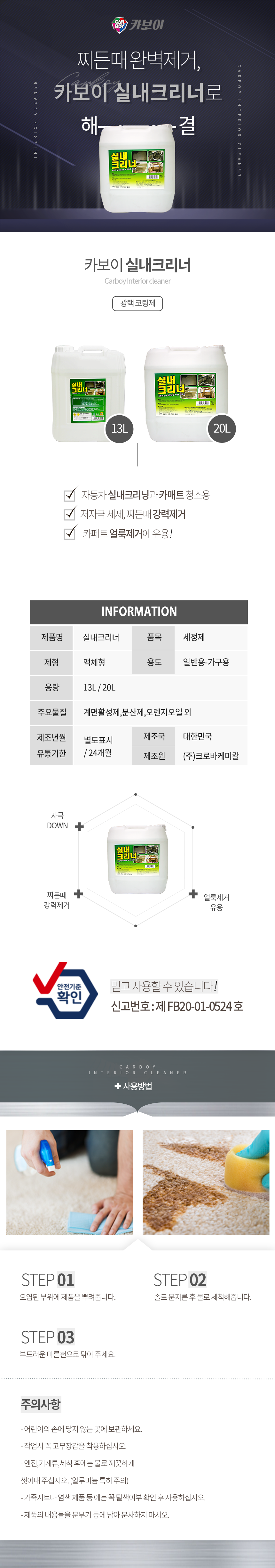 CARBOY 카보이
찌든때 완벽제거,카보이 실내크리너로 해결
카보이 실내크리너 Carboy Interior cleaner 광택코팅제 

특징
자동차 실내크리닝과 카매트 청소용
저자극 세제, 찌든때 강력제거
카페트 얼룩제거에 유용!

INFOMATION
제품명:실내크리너, 품목:세정제
제형:액체형, 용도:일반용-가구용
용량:13L, 20L
주요물질:계면활성제,분산제,오렌지오일 외
제조년월:별도표시
유통기한:24개월
제조국:한국
제조원:(주)크로바케미칼

효과
자극 DOWN,찌든때 강력제거,얼룩제거 유용
안전기준확인 믿고사용할 수 있습니다. 신고번호:제 FB20-01-0524 호

사용방법
STEP01: 오염된 부위에 제품을 뿌려줍니다.
STEP02: 솔로 문지른 후 물로 세척해줍니다.
STEP03: 부드러운 마른천으로 닦아 주세요.


주의사항
- 어린이의 손에 닿지 않는 곳에 보관하세요.
- 작업시 꼭 고무장갑을 착용하십시오.
- 엔진,기계류,세척 후에는 물로 깨끗하게 씻어내 주십시오. (알루미늄 특히 주의)
- 가죽시트나 염색 제품 등 에는 꼭 탈색여부 확인 후 사용하십시오.
- 제품의 내용물을 분무기 등에 담아 분사하지 마시오.
