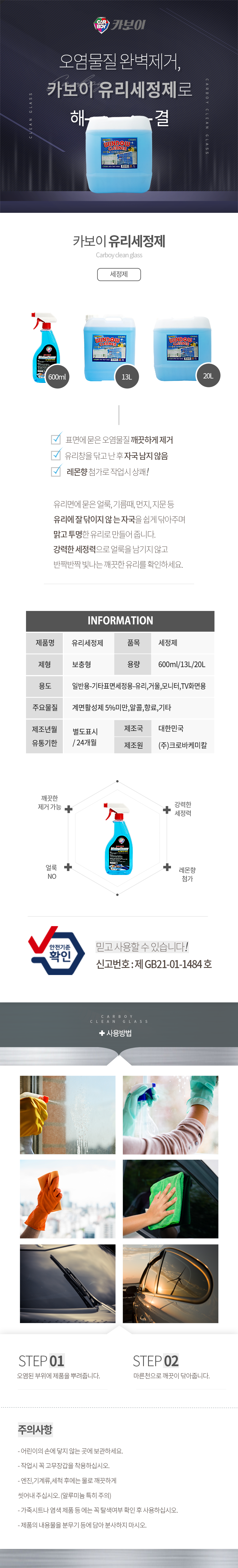 CARBOY 카보이
찌든때 완벽제거,카보이 유리세정제로 해결
카보이 유리세정제 Carboy clean glass 세정제 

특징
표면에 묻은 오염물질 깨끗하게 제거
유리창을 닦고 난 후 자국 남지 않음
레몬향 첨가로 작업시 상쾌!
유리면에 묻은 얼룩, 기름때, 먼지, 지문 등 
유리에 잘 닦이지 않 는 자국을 쉽게 닦아주며 
맑고 투명한 유리로 만들어 줍니다. 
강력한 세정력으로 얼룩을 남기지 않고 
반짝반짝 빛나는 깨끗한 유리를 확인하세요.

INFOMATION
제품명:유리세정제, 품목:세정제
제형:보충형, 용량:600ml/13L/20L
용도:일반용-기타표면세정용-유리,거울,모니터,TV화면용
주요물질:계면활성제 5%미만,알콜,향료,기타
제조년월:별도표시
유통기한:24개월
제조국:한국
제조원:(주)크로바케미칼

효과
깨끗한 제거 가능,얼룩  NO,레몬향 첨가,강력한 세정력
안전기준확인 믿고사용할 수 있습니다. 신고번호:제 GB21-01-1484 호

사용방법
STEP01: 오염된 부위에 제품을 뿌려줍니다.
STEP02: 마른천으로 깨끗이 닦아줍니다.


주의사항
- 어린이의 손에 닿지 않는 곳에 보관하세요.
- 작업시 꼭 고무장갑을 착용하십시오.
- 엔진,기계류,세척 후에는 물로 깨끗하게 씻어내 주십시오. (알루미늄 특히 주의)
- 가죽시트나 염색 제품 등 에는 꼭 탈색여부 확인 후 사용하십시오.
- 제품의 내용물을 분무기 등에 담아 분사하지 마시오.