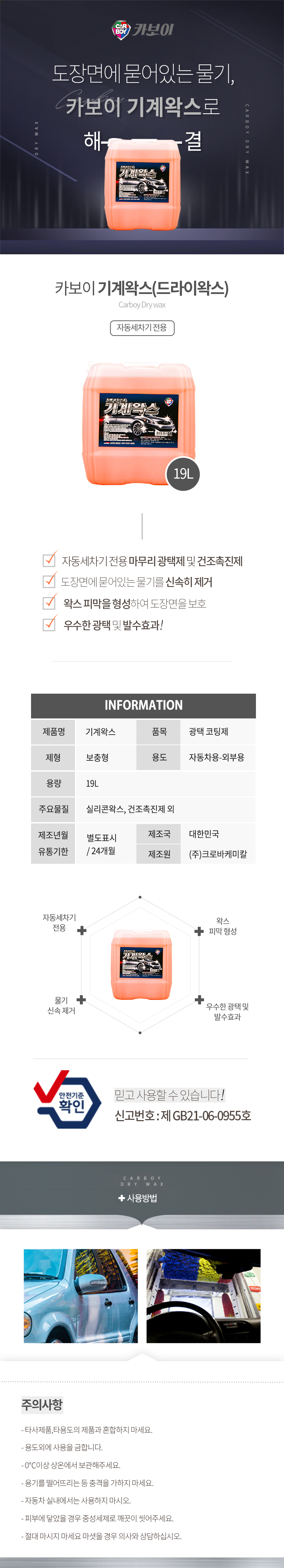 CARBOY 카보이
도장면에 묻어있는 물기, 카보이 기계왁스로 해결
카보이 기계왁스(드라이왁스) Carboy Dry wax 자동세차기 전용

특징
자동세차기 전용 마무리 광택제 및 건조촉진제
도장면에 묻어있는 물기를 신속히 제거
왁스 피막을 형성하여 도장면을 보호
우수한 광택 및 발수효과!

INFOMATION
제품명:기계왁스, 품목:광택 코딩제
제형:보충형, 용도:자동차용-외부용
용량:19L
주요물질:실리콘왁스, 건조촉진제 외
제조년월:별도표시
유통기한:24개월
제조국:한국
제조원:(주)크로바케미칼

효과
자동세차기 전용,물기 신속 제거,우수한 광택 및 발수효과,왁스 피막 형성
안전기준확인 믿고사용할 수 있습니다. 신고번호:제 GB21-06-0955호

주의사항
- 타사제품,타용도의 제품과 혼합하지 마세요.
- 용도외에 사용을 금합니다.
- 0℃이상 상온에서 보관해주세요.
- 용기를 떨어뜨리는 등 충격을 가하지 마세요.
- 자동차 실내에서는 사용하지 마시오.
- 피부에 닿았을 경우 중성세제로 깨끗이 씻어주세요.
- 절대 마시지 마세요 마셧을 경우 의사와 상담하십시오.