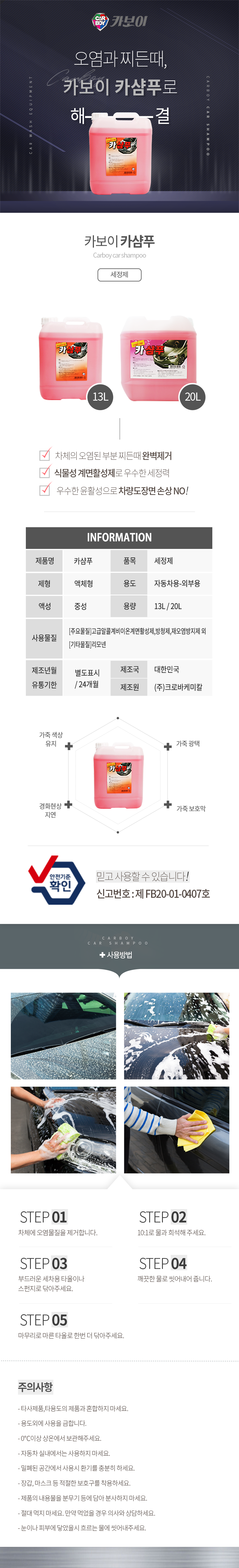 CARBOY 카보이
오염과 찌든때, 카보이 카샴푸로 해결 
카보이 카샴푸 Carboy car shampoo 세정제 

특징
차체의 오렴된 부분 찌든때 완벽제거
식물성 계면활성제로 우수한 세정력
우수한 윤활성으로 차량도장면 손상 NO!

INFOMATION
제품명:카샴푸, 품목:세정제,
제형:액체형, 용도:자동차용-외부용,
액성:중성, 용량:13L, 20L
사용물질:[주요물질]고급알콜계비이온계면활성제,방청제,재오염방지제 외 [기타물질]리모넨
제조년월:별도표시
유통기한:24개월
제조국:한국
제조원:(주)크로바케미칼

효과
가죽생상유지,가죽광택,경화현상지연,가죽보호막
안전기준확인 믿고사용할 수 있습니다. 신고번호:제 FB20-01-0407호

사용방법
STEP01: 자체에 오염물질을 제거합니다.
STEP02: 10:1로 물과 희석해 주세요.
STEP03: 부드러운 세차용 타올이나 스펀지로 닦아주세요.
STEP04: 깨끗한 물로 씻어내어 줍니다.
STEP05: 마무리로 마른 타올로 한번 더 닦아주세요.

주의사항
- 타사제품,타용도의 제품과 혼합하지 마세요.
- 용도외에 사용을 금합니다.
- 0℃이상 상온에서 보관해주세요.
- 자동차 실내에서는 사용하지 마세요.
- 밀폐된 공간에서 사용시 환기를 충분히 하세요.
- 장갑, 마스크 등 적절한 보호구를 착용하세요.
- 제품의 내용물을 분무기 등에 담아 분사하지 마세요.
- 절대 먹지 마세요. 만약 먹었을 경우 의사와 상담하세요.
- 눈이나 피부에 닿았을시 흐르는 물에 씻어내주세요.CARBOY 카보이
오염과 찌든때, 카보이 카샴푸로 해결 
카보이 카샴푸 Carboy car shampoo 세정제 

특징
차체의 오렴된 부분 찌든때 완벽제거
식물성 계면활성제로 우수한 세정력
우수한 윤활성으로 차량도장면 손상 NO!

INFOMATION
제품명:카샴푸, 품목:세정제,
제형:액체형, 용도:자동차용-외부용,
액성:중성, 용량:13L, 20L
사용물질:[주요물질]고급알콜계비이온계면활성제,방청제,재오염방지제 외 [기타물질]리모넨
제조년월:별도표시
유통기한:24개월
제조국:한국
제조원:(주)크로바케미칼

효과
가죽생상유지,가죽광택,경화현상지연,가죽보호막
안전기준확인 믿고사용할 수 있습니다. 신고번호:제 FB20-01-0407호

사용방법
STEP01: 자체에 오염물질을 제거합니다.
STEP02: 10:1로 물과 희석해 주세요.
STEP03: 부드러운 세차용 타올이나 스펀지로 닦아주세요.
STEP04: 깨끗한 물로 씻어내어 줍니다.
STEP05: 마무리로 마른 타올로 한번 더 닦아주세요.

주의사항
- 타사제품,타용도의 제품과 혼합하지 마세요.
- 용도외에 사용을 금합니다.
- 0℃이상 상온에서 보관해주세요.
- 자동차 실내에서는 사용하지 마세요.
- 밀폐된 공간에서 사용시 환기를 충분히 하세요.
- 장갑, 마스크 등 적절한 보호구를 착용하세요.
- 제품의 내용물을 분무기 등에 담아 분사하지 마세요.
- 절대 먹지 마세요. 만약 먹었을 경우 의사와 상담하세요.
- 눈이나 피부에 닿았을시 흐르는 물에 씻어내주세요.