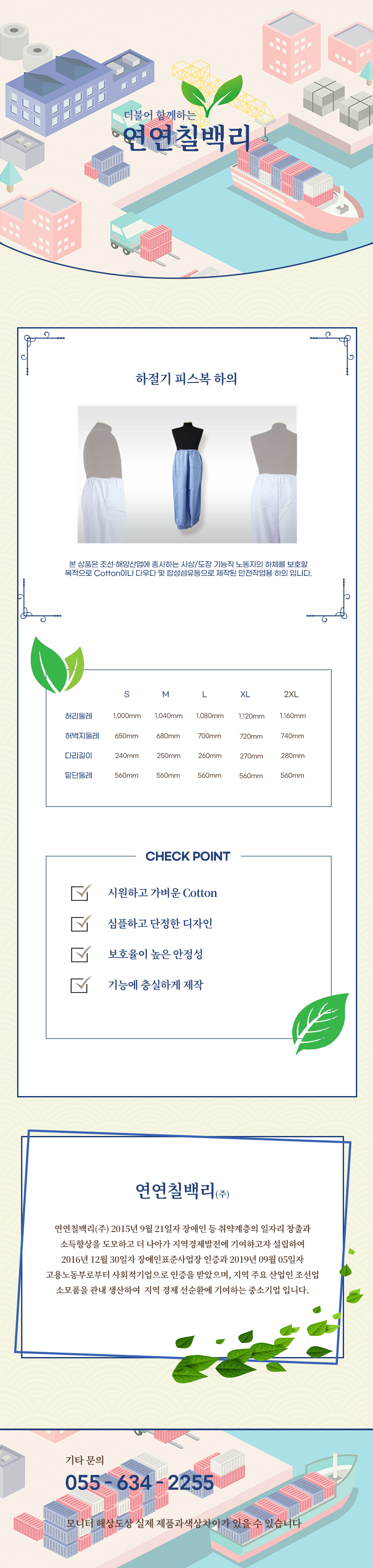 더불어 함께하는 연연칠백리
하절기 피스복 하의
본 상품은 조선·해양산업에 종사하는 사상/도장 기능직 노동자의 상체를 보호할 목적으로 Cotton이나 다우다 및 합성섬유등으로 제작된 안전작업용 하의입니다.

사이즈 안내 
S
허리둘레: 1,000mm
허벅지둘레: 650mm
다리길이: 240mm
밑단둘레: 560mm
M
허리둘레: 1,040mm
허벅지둘레: 680mm
다리길이: 250mm
밑단둘레: 560mm
L
허리둘레: 1,080mm
허벅지둘레: 700mm
다리길이: 260mm
밑단둘레: 560mm
XL
허리둘레: 1,120mm
허벅지둘레: 720mm
다리길이: 270mm
밑단둘레: 560mm
2XL
허리둘레: 1,160mm
허벅지둘레: 740mm
다리길이: 280mm
밑단둘레: 560mm

CHECK POINT
시원하고 가벼운 Cotton,심플하고 단정한 디자인,보호율이 높은 안정성,기능에 충실하게 제작 

회사소새
연연칠백리(주)
연연칠백리(주) 2015년 9월 21일자 장애인 등 취약계층의 일자리 창출과 소득향상을 도모하고 더 나아가 지역경제발전에 기여하고자 설립하여 2016년 12월 30일자 장애인표준사업장 인증과 2019년 09월 05일자 고용노동부로부터 사회적기업으로 인증을 받았으며, 지역 주요 산업인 조선업 소모품을 관내 생산하여  지역 경제 선순환에 기여하는 중소기업 입니다.

기타문의
055 - 634 - 2255
