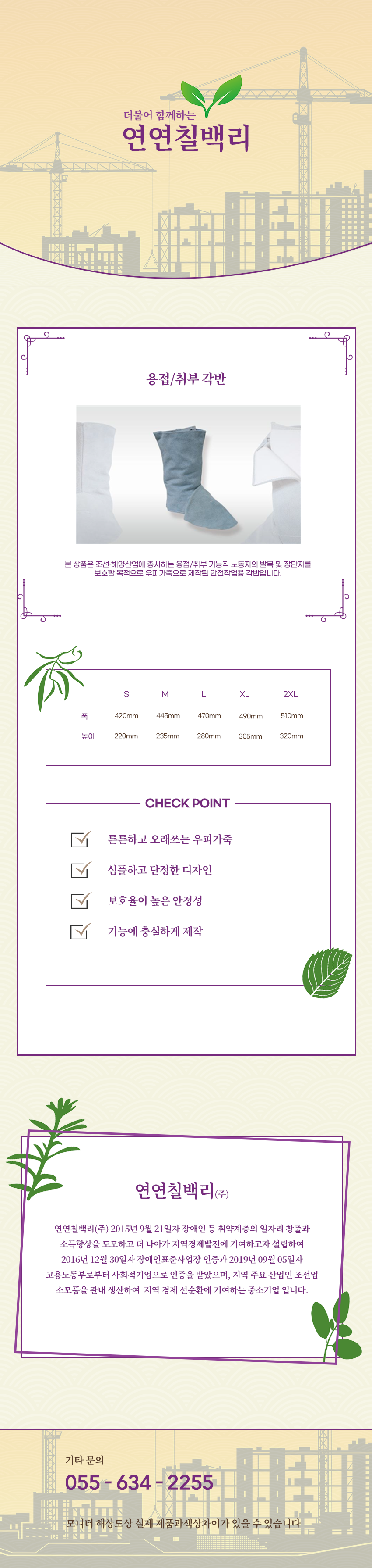 더불어 함께하는 연연칠백리
용접/취부 각반
본 상품은 조선·해양산업에 종사하는 용접/취부 기능직 노동자의 발목 및 장단지를 보호할 목적으로 우피가죽으로 제작된 안전작업용 각반입니다.

사이즈 안내 
S
폭: 420mm
높이: 220mm
M
폭: 445mm
높이: 235mm
L
폭: 470mm
높이: 280mm
XL
폭: 490mm
높이: 305mm
2XL
폭: 510mm
높이: 320mm

CHECK POINT
튼튼하고 오래쓰는 우피가죽,심플하고 단정한 디자인,보호율이 높은 안정성,기능에 충실하게 제작 

회사소새
연연칠백리(주)
연연칠백리(주) 2015년 9월 21일자 장애인 등 취약계층의 일자리 창출과 소득향상을 도모하고 더 나아가 지역경제발전에 기여하고자 설립하여 2016년 12월 30일자 장애인표준사업장 인증과 2019년 09월 05일자 고용노동부로부터 사회적기업으로 인증을 받았으며, 지역 주요 산업인 조선업 소모품을 관내 생산하여  지역 경제 선순환에 기여하는 중소기업 입니다.

기타문의
055 - 634 - 2255