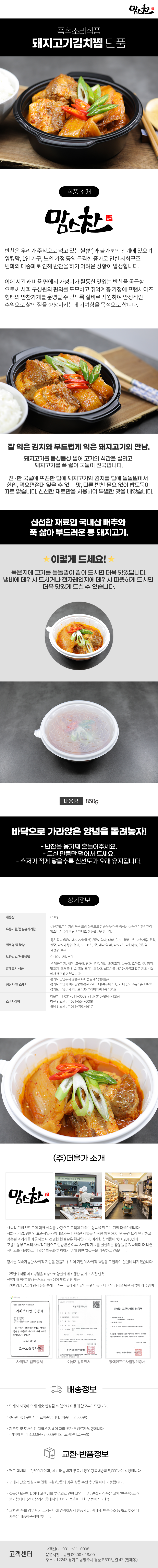 맘스찬 즉석조리식품
돼지고기김치찜 단품

식품 소개
맘스찬(주)더올가
반찬은 우리가 주식으로 먹고 있는 쌀(밥)과 불가분의 관계에 있으며 워킹맘, 1인 가구, 노인 가정 등의 급격한 증가로 인한 사회구조 변화의 대중화로 인해 반찬을 하기 어려운 상황이 발생합니다.
이에 시간과 비용 면에서 가성비가 월등한 맛있는 반찬을 공급함 으로써 사회 구성원의 편의를 도모하고 취약계층 가정에 프랜차이즈 형태의 반찬가게를 운영할 수 있도록 실비로 지원하여 안정적인 수익으로 삶의 질을 향상시키는데 기여함을 목적으로 합니다.

잘 익은 김치와 부드럽게 익은 돼지고기의 만남.
돼지고기를 듬성듬성 썰어 고기의 식감을 살리고 돼지고기를 푹 끓여 국물이 진국입니다.
진~한 국물에 뜨끈한 밥에 돼지고기와 김치를 밥에 돌돌말아서 한입 먹으면절대 잊을 수 없는 맛, 다른 반찬 필요 없이 밥도둑이 따로 없습니다. 신선한 재료만을 사용하여 특별한 맛을 내었습니다.
신선한 재료인 국내산 배추와 푹 삶아 부드러운 통 돼지고기.

이렇게 드세요!
묵은지에 고기를 돌돌말아 같이 드시면 더욱 맛있답니다.
냄비에 데워서 드시거나 전자레인지에 데워서 따뜻하게 드시면 더욱 맛있게 드실 수 있습니다.
내용량 850g
바닥으로 가라앉은 양념을 돌려놓자!
- 반찬을 용기째 흔들어주세요.
- 드실 만큼만 덜어서 드세요.
- 수저가 적게 닿을수록 신선도가 오래 유지됩니다.

상세정보
내용량: 850g
유통기한/품질유지기한
주문일로부터 가장 최근 포장 상품으로 발송/신선식품 특성상 정해진 유통기한이 없으나 가급적 빠른 시일내로 섭취를 권장합니다.

원료명 및 함량
묵은 김치 60%, 돼지고기(국산) 25%, 양파, 대파, 맛술, 청양고추, 고춧가루, 된장,
설탕, 다시마육수[멸치, 표고버섯, 무, 대파,양파, 다시마], 다진마늘, 천일염,
국간장, 후추
보관방법/취급방법: 0~10도 냉장보관

알레르기 식품
본 제품은 게, 새우, 고등어, 땅콩, 우유, 메밀, 돼지고기, 복숭아, 토마토, 잣, 키위, 닭고기, 조개류(전복, 홍합 포함), 오징어, 쇠고기를 사용한 제품과 같은 제조시설에서 제조하고 있습니다.

생산자 및 소재지
-경기도 남양주시 경춘로 691번길 42 (일패동)
-경기도 하남시 미사강변한강로 290~3 행복주택 C3단지 내 상가 A동 1층 118호
-경기도 남양주시 지금로 136 푸리마타워 1층 104호
소비자상담
-더올가: T 031-511-0008 / H.P010-8944-1254
-다산맘스찬: T 031-554-0008
-하남 맘스찬: T 031-793-6617

(주)더올가 소개
맘스찬 건강한 요리를 하는 공간입니다.
사회적 기업 브랜드에 대한 신뢰를 바탕으로 고객이 원하는 상품을 만드는 기업 더올가입니다.
사회적 기업, 장애인 표준사업장 (주)더올가는 1993년 사업을 시작한 이후 20여 년 동안 오직 안전하고 정성된 먹거리를 제공하는 데 전념한 한결같은 회사입니다. 이러한 신뢰들이 쌓여 2010년에 고용노동부로부터 사회적기업으로 인증받은 이후, 사회적 가치를 실현하는 활동들을 지속하며 더 나은 서비스를 제공하고 더 많은 이웃과 함께하기 위해 힘찬 발걸음을 계속하고 있습니다.
당사는 지속가능한 사회적 기업을 만들기 위하여 기업의 사회적 책임을 도입하여 실천해 나가겠습니다.
-25년의 식품 제조 경험을 바탕으로 양질의 제조 생산 및 제조 시간 단축
-단지 내 취약계층 (독거노인 등)에게 무료 반찬 제공
-연말 김장 담그기 행사 등을 통해 어려운 이웃에게 사랑 나눔행사 등 기타 지역 상생을 위한 사업에 적극 참여
사회적기업 인증서,여성기업 확인서,장애인 표준사업장 인증서

배송정보
• 택배사 사정에 의해 배송 변경될 수 있으니 이용에 참고부탁드립니다.
• 4만원 이상 구매시 무료배송입니다.(배송비 : 2,500원)
• 제주도 및 도서산간 지역은 지역에 따라 추가 운임료가 발생합니다.
(지역에 따라 3,000원~7,000원내외, 고객센터로 문의)

교환·반품정보
• 편도 택배비는 2,500원이며, 최초 배송비가 무료인 경우 왕복배송비 5,000원이 발생합니다.
• 구매자 단순 변심으로 인한 교환/반품의 경우 상품 수령 후 7일 이내 가능합니다.
• 잘못된 보관방법이나 고객님의 부주의로 인한 오염, 파손, 변질된 상품은 교환/반품/취소가 불가합니다.(전자상거래 등에서의 소비자 보호에 관한 법류에 의거함)
• 교환/반품의 경우 먼저 고객센터에 연락하셔서 반품사유, 택배사, 반품주소 등 협의 하신 뒤 제품을 배송해주셔야 합니다.

고객센터: 031-511-0008
운영시간: 평일 09:00~18:00
주소: 12243 경기도 남양주시 경춘로691번길 42 (일패동)