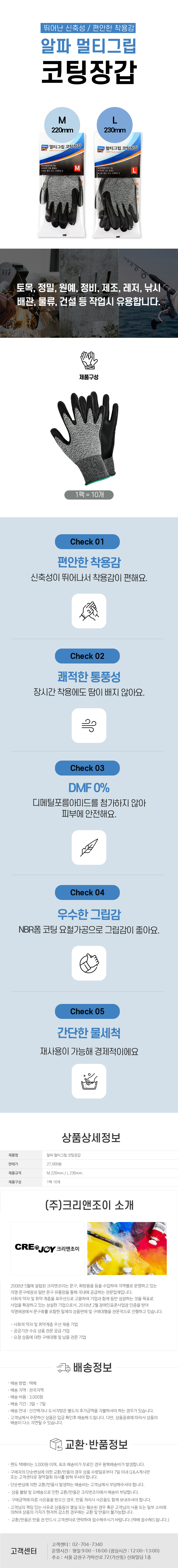 뛰어난 신축성 / 편안한 착용감
알파 멀티그립 코팅장갑
M 220mm / L 230mm

토목,정밀,원예,정비,제조,레저,낚시,배관,물류, 건설 등 작업시 유용합니다.
제품구성:1팩=10개

Check 01
편안한 착용감
신축성이 뛰어나서 착용감이 편해요.
Check 02
쾌적한 통풍성
장시간 착용에도 땀이 배지 않아요.
Check 03
DMF 0%
디메틸포름아미드를 첨가하지 않아 피부에 안전해요.
Check 04
우수한 그립감
NBR폼 코팅 요철가공으로 그립감이 좋아요.
Check 05
간단한 물세척
재상용이 가능해 경제적이에요.

상품상세정보
제품명: 알파 멀티그립 코팅장갑
판매가: 27,000원
제품규격: M 220mm / L 230mm
제품구성: 1팩 10개

(주)크리앤조이 소개
CREDJOY 크리앤조이
2008년 5월에 설립된 크리앤조이는 문구, 화방용품 등을 수입하여 지역별로 운영하고 있는 직영 문구매장과 일반 문구 유통망을 통해 국내에 공급하는 전문업체입니다.
사회적 약자 및 취약 계층을 최우선으로 고용하여 기업과 함께 동반 성장하는 것을 목표로 사업을 확장하고 있는 성실한 기업으로서, 2018년 2월 장애인표준사업장 인증을 받아 직영매장에서 문구류를 포함한 일체의 상품판매 및 구매대행을 전문적으로 진행하고 있습니다.
-사회적 약자 및 취약계층 우선 채용 기업
-공공기관 수요 상품 전문 공급 기업
-요청 상품에 대한 구매대행 및 납품 전문 기업

배송정보
• 배송 방법 : 택배
• 배송 지역 : 전국지역
• 배송 비용 : 3,000원
• 배송 기간 : 3일 ~ 7일
• 배송 안내 : 산간벽지나 도서지방은 별도의 추가금액을 지불하셔야 하는 경우가 있습니다.
• 고객님께서 주문하신 상품은 입금 확인후 배송해 드립니다. 다만, 상품종류에 따라서 상품의 배송이 다소 지연될 수 있습니다.

교환·반품정보
• 편도 택배비는 3,000원이며, 최초 배송비가 무료인 경우 왕복배송비가 발생합니다.
• 구매자의 단순변심에 의한 교환/반품의 경우 상품 수령일로부터 7일 이내 Q&A게시판 또는 고객센터로 청약철회 의사를 밝혀 주셔야 합니다.
• 단순변심에 의한 교환/반품시 발생하는 배송비는 고객님께서 부담해주셔야 합니다.
•  상품불량 및 오배송으로 인한 교환/반품은 크리앤조이에서 배송비 부담합니다.
•  구매금액에 따른 사은품을 받으신 경우, 반품 처리시 사은품도 함께 보내주셔야 합니다.
• 고객님의 책임 있는 사유로 상품등이 멸실 또는 훼손된 경우 혹은 고객님의 사용 또는 일부 소비에 의하여 상품의 가치가 현저히 감소한 경우에는 교환 및 반품이 불가능합니다.
•  교환/반품은 반품 전 반드시 고객센터로 연락하여 접수해주시기 바랍니다. (택배 접수해드립니다.)

고객센터: 02-704-7340
운영시간: 평일 9:00~18:00 (점심시간: 12:00~13:00)
주소: 서울 금천구 가마산로 72 (가산동) 신화빌딩 1층
