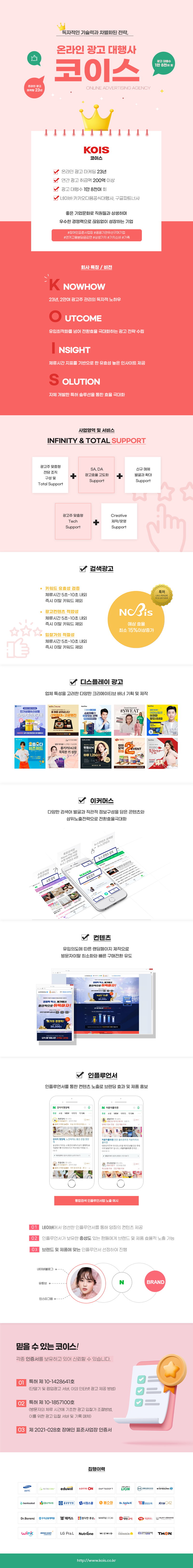 독자적인 기술력과 차별화된 전략,온라인 광고 대행사 코이스 online advertising agency

- 온라인 광고 마케팅 23년
- 연간 광고 취급액 200억 이상
- 광고 대행수 1만 8천여 회
- 네이버·카카오다음공식대행사, 구글파트너사

좋은 기업문화로 직원들과 상생하며 우수한 경쟁력으로 끊임없이 성장하는 기업
#장애인표준사업장 #공공기관우선구매기업  #연계고용분담금감면 #상생가치 #가치소비 #가족

회사 특징 / 비전
K NOWHOW : 23년, 2만여 광고주 관리의 독자적 노하우
O utcome : 유입최적화를 넘어 전환효율 극대화하는 광고 전략 수립
I nsight : 체류시간 지표를 기반으로 한 유효성 높은 인사이트 제공
S olution : 자체 개발한 특허 솔루션을 통한 효율 극대화


사업영역 및 서비스
INFINITY & TOTAL SUPPORT
광고주 맞춤형 전담 조직 구성 및 Total Support + SA, DA 광고효율 고도화 Support + 신규 매체 발굴과 확대 Support
광고주 맞춤형 Tech Support + Creative 제작/운영 Support

검색광고
키워드 유효성 검증 : 체류시간 5초~10초 내외 즉시 이탈 키워드 제외
광고컨텐츠 적합성 : 체류시간 5초~10초 내외 즉시 이탈 키워드 제외
입찰가의 적절성 : 체류시간 5초~10초 내외 즉시 이탈 키워드 제외
예상 효율 최소 15%이상증가 나비스 특허등록 제10-1857100호 

디스플레이 광고
업체 특성을 고려한 다양한 크리에이티브 배너 기획 및 제작

이커머스
다양한 검색어 발굴과 직관적 정보구성을 담은 콘텐츠와  상위노출전략으로 전환효율극대화

컨텐츠
유입의도에 따른 랜딩페이지 제작으로  방문자이탈 최소화와 빠른 구매전환 유도

인플루언서
인플루언서를 통한 컨텐츠 노출로 브랜딩 효과 및 제품 홍보
01 네이버에서 엄선한 인플루언서를 통해 양질의 컨텐츠 제공
02 인플루언서가 보유한 충성도 있는 팬들에게 브랜드 및 제품 효율적 노출 가능
03 브랜드 및 제품에 맞는 인플루언서 선정하여 진행

믿을 수 있는 코이스!
각종 인증서를 보유하고 있어 신뢰할 수 있습니다.
01 특허 제 10-1428641호  (단말기 및 팝업광고 서버, 이의 인터넷 광고 제공 방법)
02 특허 제 10-1857100호  (방문자의 체류 시간에 기초한 광고 입찰가 조절방법,  이를 위한 광고 입찰 서버
03 제 2021-028호 장애인 표준사업장 인증서

집행이력
삼성카드외 28개업체

http://www.kois.co.kr
