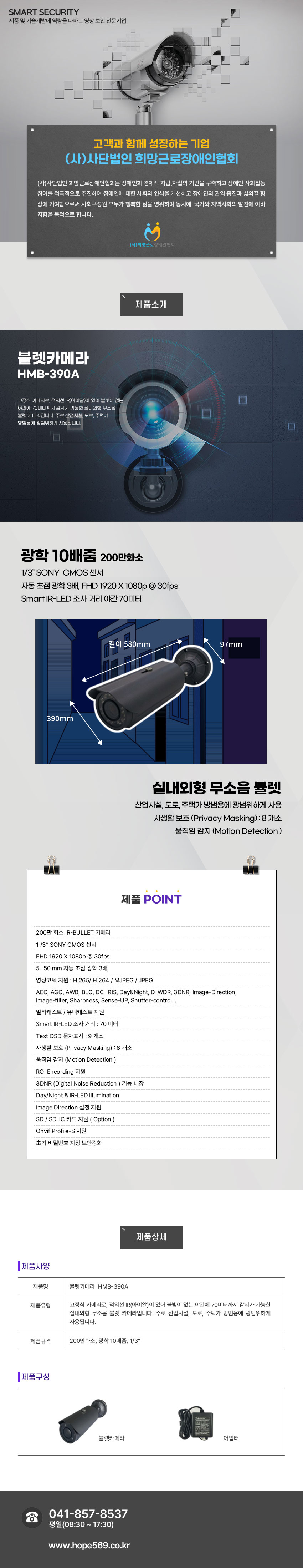SMART SECURITY 제품 및 기술개발에 역량을 다하는 영상 보안 전문기업
고객과 함께 성장하는 기업 (사)사단법인 희망근로장애인협회
(사)사단법인 희망근로장애인협회는 장애인희 경제적 자립,자활의 기반을 구축하고 장애인 사회활동 참여를 적극적으로 추진하여 장애인에 대한 사회의 인식을 개선하고 장애인의 권익 증진과 삶의질 향상에 기여함으로써 사회구성원 모두가 행복한 삶을 영위하며 동시에  국가와 지역사회의 발전에 이바지함을 목적으로 합니다.
(사)희망근로 장애인협회

제품소개
뷸렛카메라 HMB-390A
고정식 카메라로, 적외선 IR(아이알)이 있어 불빛이 없는 야간에 70미터까지 감시가 가능한 실내외형 무소음 뷸렛 카메라입니다. 주로 산업시설, 도로, 주택가 방범용에 광범위하게 사용됩니다.

제품특징
광학 10배줌 200만화소
1/3” SONY  CMOS 센서
자동 초점 광학 3배, FHD 1920 X 1080p @ 30fps
Smart IR-LED 조사 거리 야간 70미터
실내외형 무소음 뷸렛
산업시설, 도로, 주택가 방범용에 광범위하게 사용
사생활 보호 (Privacy Masking) : 8 개소
움직임 감지 (Motion Detection )


제품 POINT
 200만 화소 IR-BULLET 카메라 
 1 /3“ SONY CMOS 센서
 FHD 1920 X 1080p @ 30fps
 5~50 mm 자동 초점 광학 3배,
 영상코덱 지원 : H.265/ H.264 / MJPEG / JPEG
 AEC, AGC, AWB, BLC, DC-IRIS, Day&Night, D-WDR, 3DNR, Image-Direction,
 Image-filter, Sharpness, Sense-UP, Shutter-control…
 멀티캐스트 / 유니캐스트 지원
 Smart IR-LED 조사 거리 : 70 미터 
 Text OSD 문자표시 : 9 개소
 사생활 보호 (Privacy Masking) : 8 개소
 움직임 감지 (Motion Detection ) 
 ROI Encording 지원
 3DNR (Digital Noise Reduction ) 기능 내장
 Day/Night & IR-LED Illumination
 Image Direction 설정 지원
 SD / SDHC 카드 지원 ( Option )
 Onvif Profile-S 지원
 초기 비밀번호 지정 보안강화

제품사양
제품명:뷸렛카메라  HMB-390A
제품유형:고정식 카메라로, 적외선 IR(아이알)이 있어 불빛이 없는 야간에 70미터까지 감시가 가능한 실내외형 무소음 뷸렛 카메라입니다. 주로 산업시설, 도로, 주택가 방범용에 광범위하게 사용됩니다.
제품규격:200만화소, 광학 10배줌, 1/3인치
제품구성:뷸렛카메라, 어댑터
고객센터안내
041-857-8537 / 평일(08:30 ~ 17:30) / www.hope569.co.kr