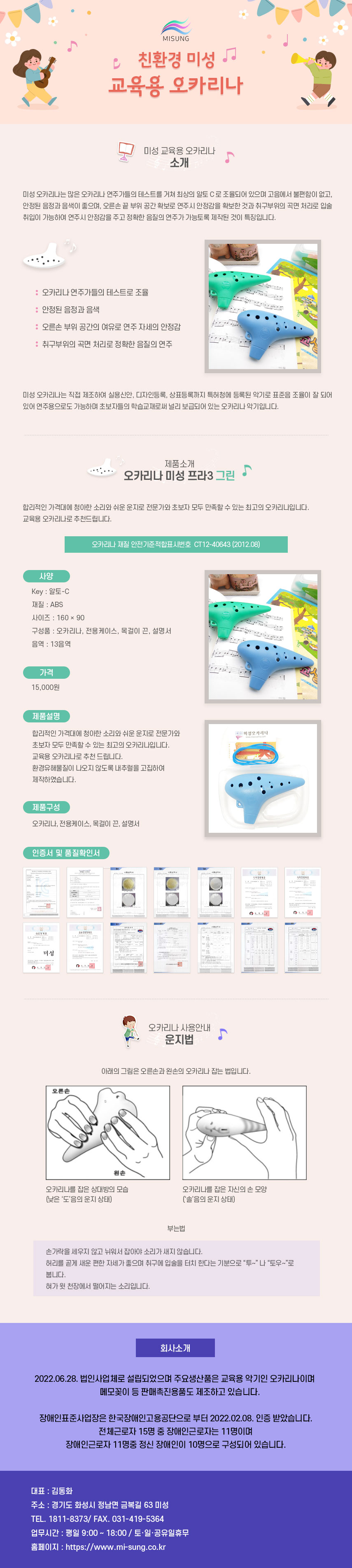 
MISUNG 친환경 미성 교육용 오카리나
##미성 교육용 오카리나 소개
미성 오카리나는 많은 오카리나 연주가들의 테스트를 거쳐 최상의 알토C로 조율되어 있으며 고음에서 불편함이 없고, 안정된 음정과 음색이 좋으며, 오른손 끝 부위 공간 확보로 연주시 안정감을 확보한 것과 취구부위의 곡면 처리로 입술 취입이 가능하여 연주시 안정감을 주고 정확한 음질의 연주가 가능토록 제작된 것이 특징입니다.
: 오카리나 연주가들의 테스트로 조율
: 안정된 음정과 음색
: 오른손 부위 공간의 여유로 연주자세의 안정감
: 취구부위의 곡면 처리로 정확한 음질의 연주
미성 오카리나는 직접 제조하여 실용신안, 디자인등록, 상표등록까지 특허청에 등록된 악기로 표준음 조율이 잘 되어 있어 연주용으로도 가능하며 초보자들의 학습교재로써 널리 보급되어 있는 오카리나 악기입니다.

##제품소개-오카리나 미성 프라3 그린
합리적인 가격대에 청아한 소리와 쉬운 운지로 전문가와 초보자 모두 만족할 수 있는 최고의 오카리나입니다. 교육용 오카리나로 추천드립니다.
오카리나 재질 안전기준적합표시번호 CT12-40643 (2012.08)
01.사양
Key: 알토-C
재질: ABS
사이즈: 160x90
구성품 : 오카리나, 전용케이스, 목걸이 끈, 설명서
음역 : 13음역
02.가격
15,000원
03.제품설명
합리적인 가격대에 청아한 소리와 쉬운 운지로 전문가와 초보자 모두 만족할 수 있는 최고의 오카리나입니다.
미성오카리나 교육용 오카리나로 추천 드립니다. 환경유해물질이 나오지 않도록 내추럴을 고집하여 제작하였습니다.
04.제품구성
오카리나, 전용케이스, 목걸이 끈, 설명서
인증서 및 품질확인서

##오카리나 사용안내-운지법
아래의 그림은 오른손과 왼손의 오카리나 잡는 법입니다.
오카리나를 잡은 상대방의 모습(낮은 '도'음의 운지 상태),오카리나를 잡은 자신의 손 모양('솔'음의 운지 상태)

##오카리나 사용안내-부는법
손가락을 세우지 않고 뉘워서 잡아야 소리가 새지 않습니다.
허리를 곧게 새운 편한 자세가 좋으며 취구에 입술을 터치 한다는 기분으로 